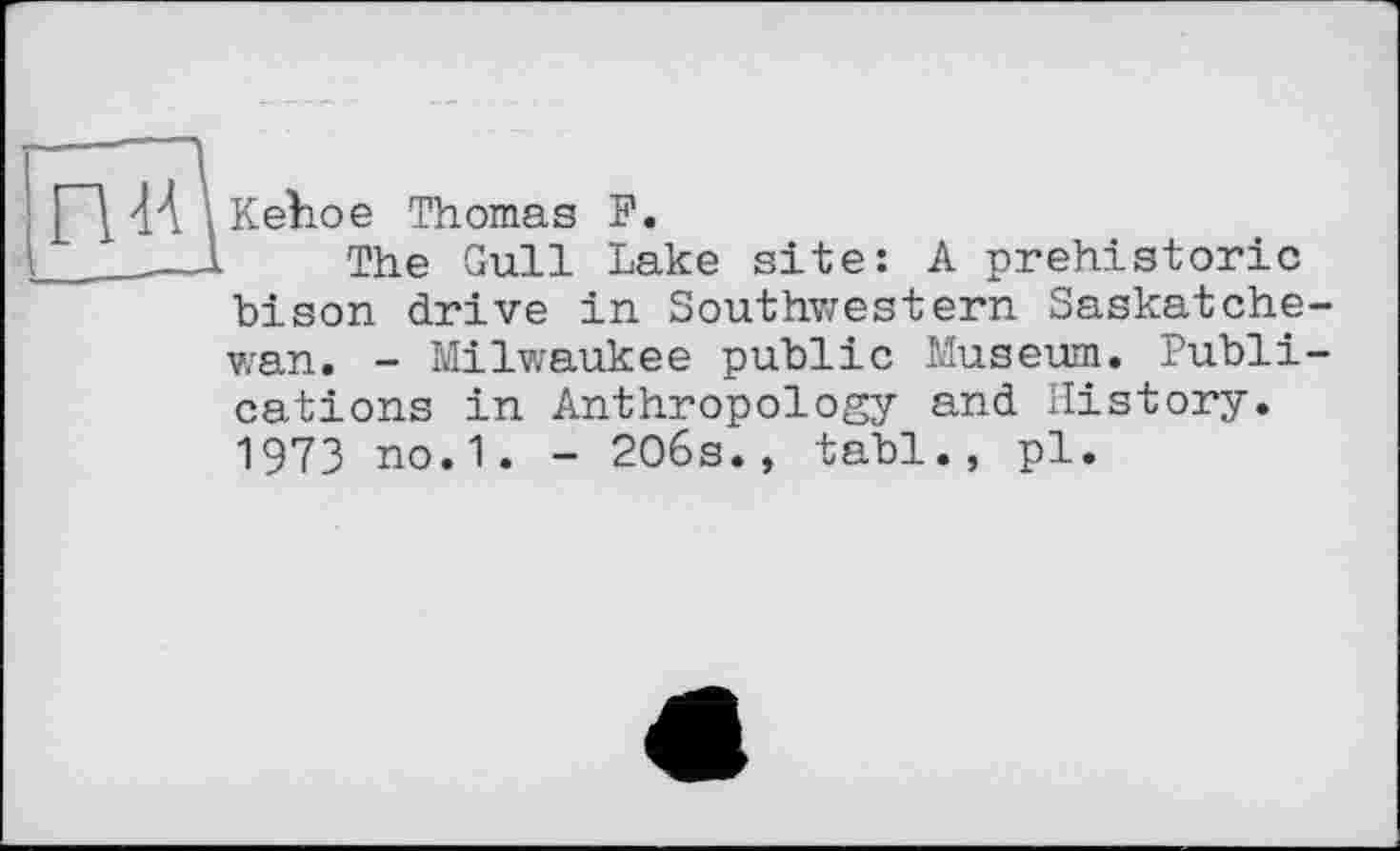 ﻿Kehoe Thomas F.
The Gull Lake site: A prehistoric bison drive in Southwestern Saskatche wan. - Milwaukee public Museum. Publi cations in Anthropology and History. 1973 no. 1. - 206s., tabl., pl.